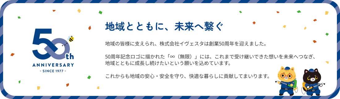 地域とともに、未来へ繋ぐ。地域の皆様に支えられ、株式会社イヴェスタは創業50周年を迎えました。50周年記念ロゴに描かれた「∞（無限）」には、これまで受け継いできた想いを未来へつなぎ、地域とともに成長し続けたいという願いを込めています。これからも地域の安心・安全を守り、快適な暮らしに貢献してまいります。
